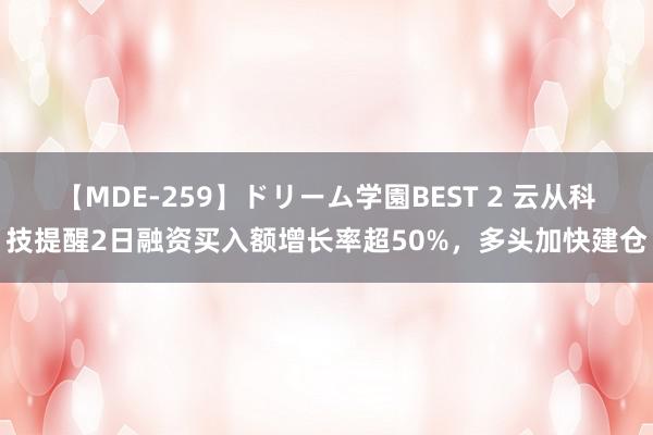 【MDE-259】ドリーム学園BEST 2 云从科技提醒2日融资买入额增长率超50%，多头加快建仓