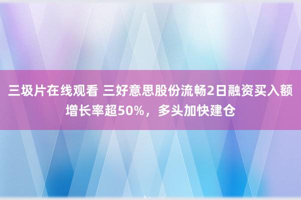 三圾片在线观看 三好意思股份流畅2日融资买入额增长率超50%，多头加快建仓