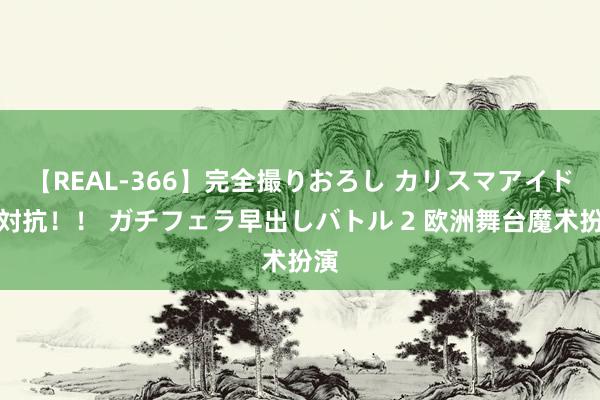 【REAL-366】完全撮りおろし カリスマアイドル対抗！！ ガチフェラ早出しバトル 2 欧洲舞台魔术扮演