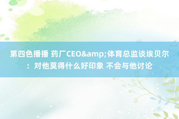 第四色播播 药厂CEO&体育总监谈埃贝尔：对他莫得什么好印象 不会与他讨论