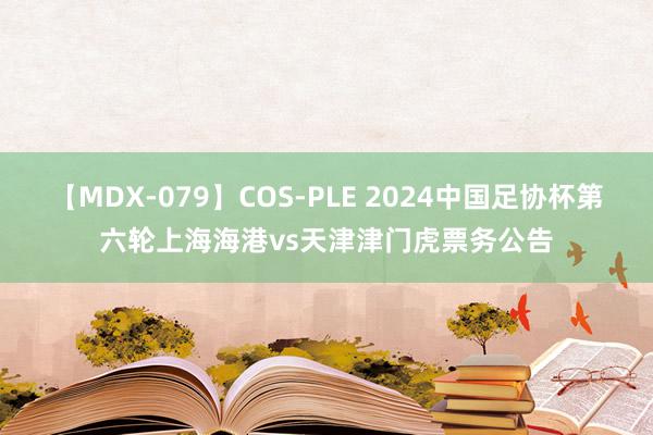 【MDX-079】COS-PLE 2024中国足协杯第六轮上海海港vs天津津门虎票务公告