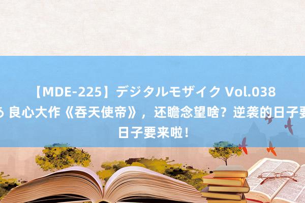 【MDE-225】デジタルモザイク Vol.038 ゆりあ 良心大作《吞天使帝》，还瞻念望啥？逆袭的日子要来啦！