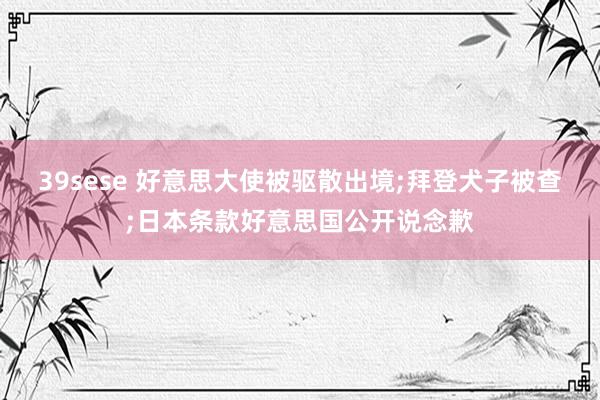 39sese 好意思大使被驱散出境;拜登犬子被查;日本条款好意思国公开说念歉