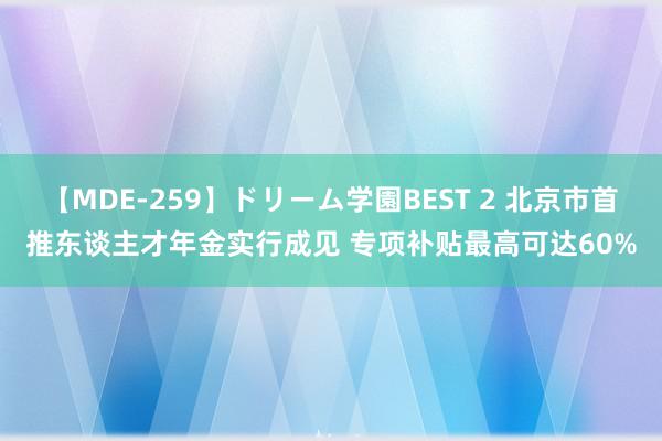 【MDE-259】ドリーム学園BEST 2 北京市首推东谈主才年金实行成见 专项补贴最高可达60%