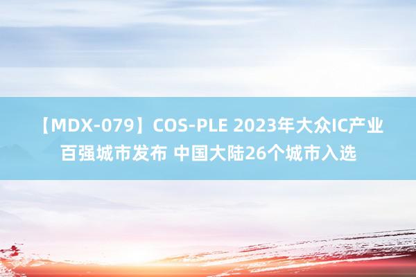 【MDX-079】COS-PLE 2023年大众IC产业百强城市发布 中国大陆26个城市入选