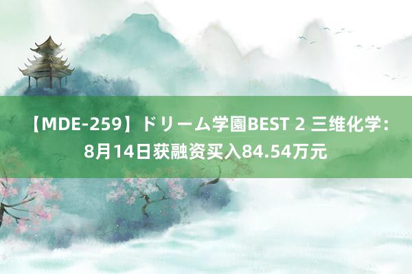 【MDE-259】ドリーム学園BEST 2 三维化学：8月14日获融资买入84.54万元