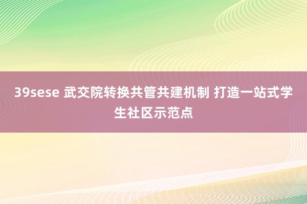 39sese 武交院转换共管共建机制 打造一站式学生社区示范点