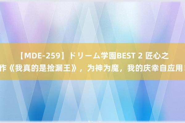 【MDE-259】ドリーム学園BEST 2 匠心之作《我真的是捡漏王》，为神为魔，我的庆幸自应用！