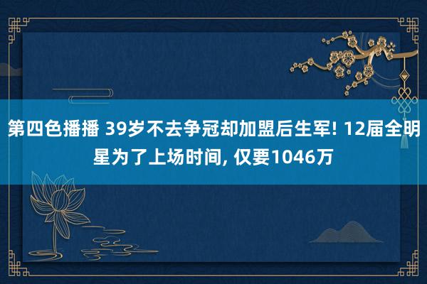 第四色播播 39岁不去争冠却加盟后生军! 12届全明星为了上场时间, 仅要1046万