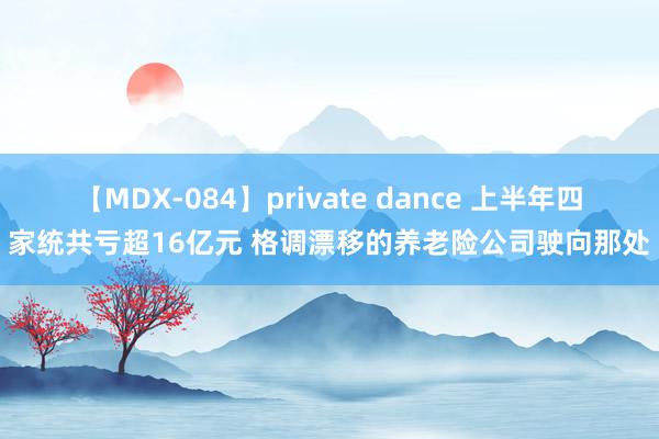 【MDX-084】private dance 上半年四家统共亏超16亿元 格调漂移的养老险公司驶向那处