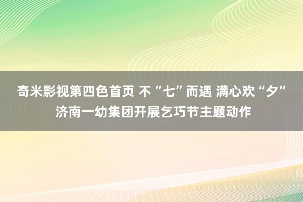 奇米影视第四色首页 不“七”而遇 满心欢“夕” 济南一幼集团开展乞巧节主题动作