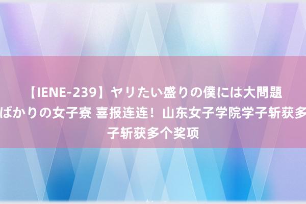 【IENE-239】ヤリたい盛りの僕には大問題！裸族ばかりの女子寮 喜报连连！山东女子学院学子斩获多个奖项