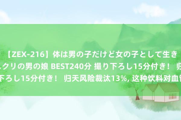 【ZEX-216】体は男の子だけど女の子として生きてる 感じやすいペニクリの男の娘 BEST240分 撮り下ろし15分付き！ 归天风险裁汰13%, 这种饮料对血管很好