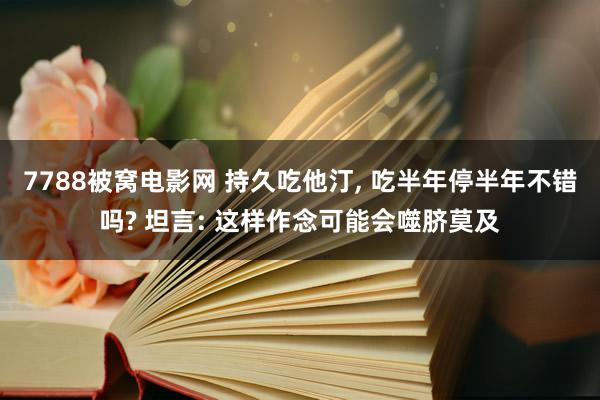 7788被窝电影网 持久吃他汀, 吃半年停半年不错吗? 坦言: 这样作念可能会噬脐莫及