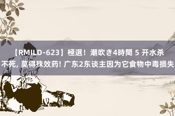 【RMILD-623】極選！潮吹き4時間 5 开水杀不死, 莫得殊效药! 广东2东谈主因为它食物中毒损失