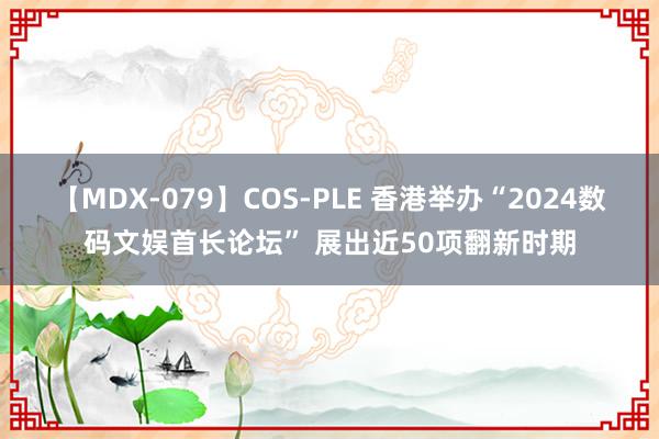 【MDX-079】COS-PLE 香港举办“2024数码文娱首长论坛” 展出近50项翻新时期