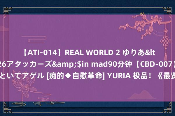 【ATI-014】REAL WORLD 2 ゆりあ</a>2004-08-26アタッカーズ&$in mad90分钟【CBD-007】貴方のオナニー見といてアゲル [痴的◆自慰革命] YURIA 极品！《最贤的妻，最才的女：杨绛传》齐万能让你没世不忘！