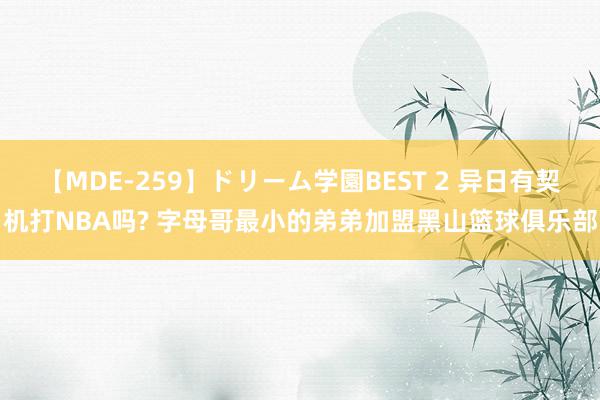 【MDE-259】ドリーム学園BEST 2 异日有契机打NBA吗? 字母哥最小的弟弟加盟黑山篮球俱乐部