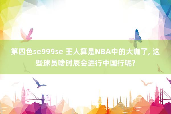 第四色se999se 王人算是NBA中的大咖了, 这些球员啥时辰会进行中国行呢?