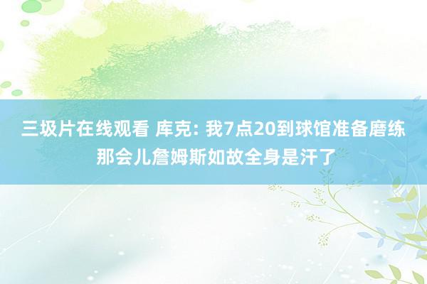 三圾片在线观看 库克: 我7点20到球馆准备磨练 那会儿詹姆斯如故全身是汗了