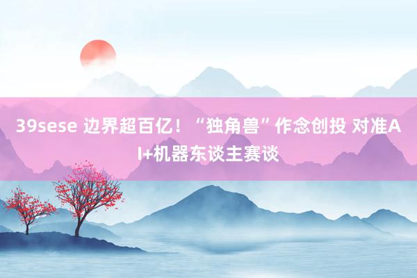 39sese 边界超百亿！“独角兽”作念创投 对准AI+机器东谈主赛谈