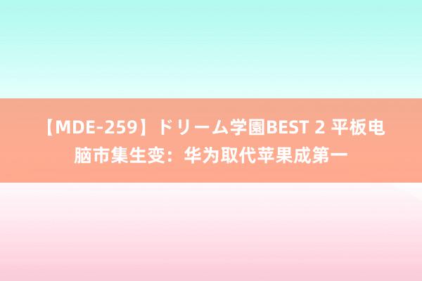 【MDE-259】ドリーム学園BEST 2 平板电脑市集生变：华为取代苹果成第一