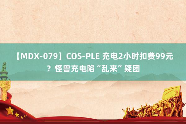 【MDX-079】COS-PLE 充电2小时扣费99元？怪兽充电陷“乱来”疑团