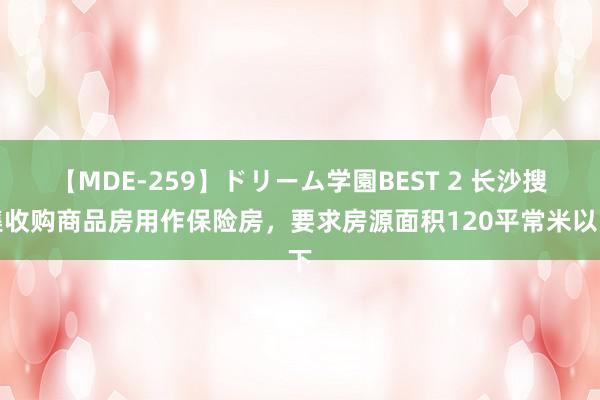 【MDE-259】ドリーム学園BEST 2 长沙搜集收购商品房用作保险房，要求房源面积120平常米以下