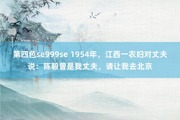 第四色se999se 1954年，江西一农妇对丈夫说：陈毅曾是我丈夫，请让我去北京