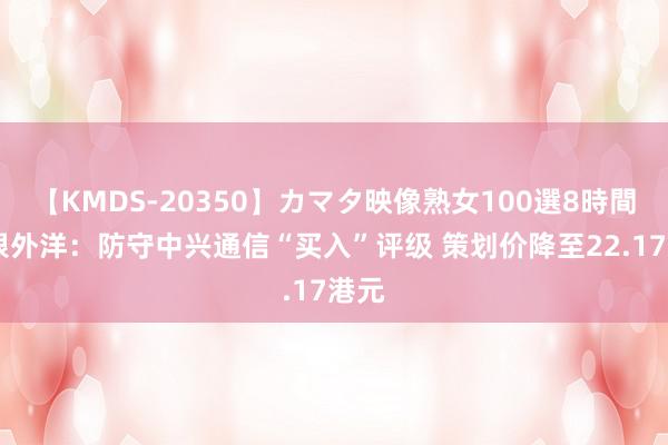 【KMDS-20350】カマタ映像熟女100選8時間 招银外洋：防守中兴通信“买入”评级 策划价降至22.17港元