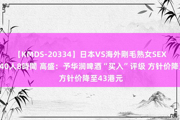 【KMDS-20334】日本VS海外剛毛熟女SEX対決！！40人8時間 高盛：予华润啤酒“买入”评级 方针价降至43港元