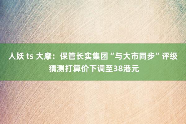 人妖 ts 大摩：保管长实集团“与大市同步”评级 猜测打算价下调至38港元