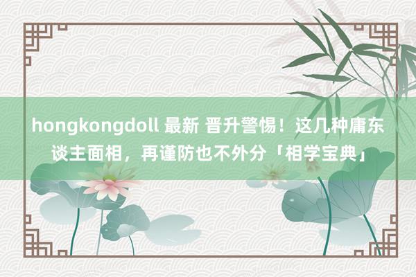 hongkongdoll 最新 晋升警惕！这几种庸东谈主面相，再谨防也不外分「相学宝典」