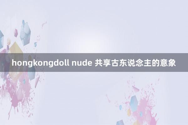 hongkongdoll nude 共享古东说念主的意象