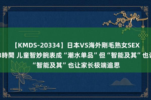 【KMDS-20334】日本VS海外剛毛熟女SEX対決！！40人8時間 儿童智妙腕表成“潮水单品”但“智能及其”也让家长极端追思