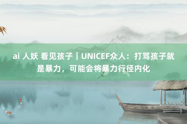 ai 人妖 看见孩子｜UNICEF众人：打骂孩子就是暴力，可能会将暴力行径内化