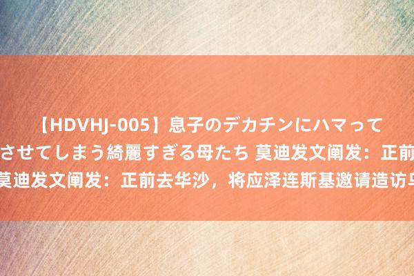 【HDVHJ-005】息子のデカチンにハマってしまい毎日のように挿入させてしまう綺麗すぎる母たち 莫迪发文阐发：正前去华沙，将应泽连斯基邀请造访乌克兰