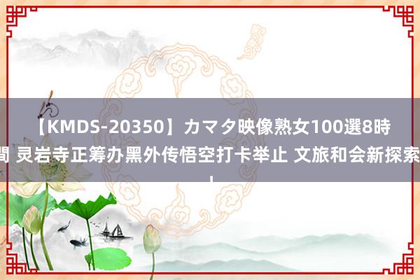 【KMDS-20350】カマタ映像熟女100選8時間 灵岩寺正筹办黑外传悟空打卡举止 文旅和会新探索！