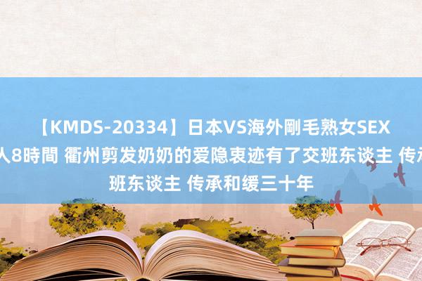 【KMDS-20334】日本VS海外剛毛熟女SEX対決！！40人8時間 衢州剪发奶奶的爱隐衷迹有了交班东谈主 传承和缓三十年