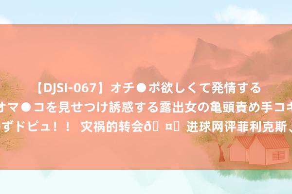 【DJSI-067】オチ●ポ欲しくて発情する女たち ところ構わずオマ●コを見せつけ誘惑する露出女の亀頭責め手コキに思わずドピュ！！ 灾祸的转会🤔进球网评菲利克斯、加拉格尔转会：蓝军双F马竞双A