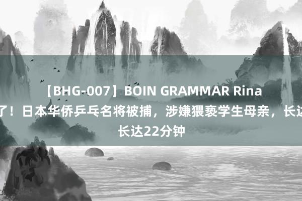 【BHG-007】BOIN GRAMMAR Rina 摊上事了！日本华侨乒乓名将被捕，涉嫌猥亵学生母亲，长达22分钟