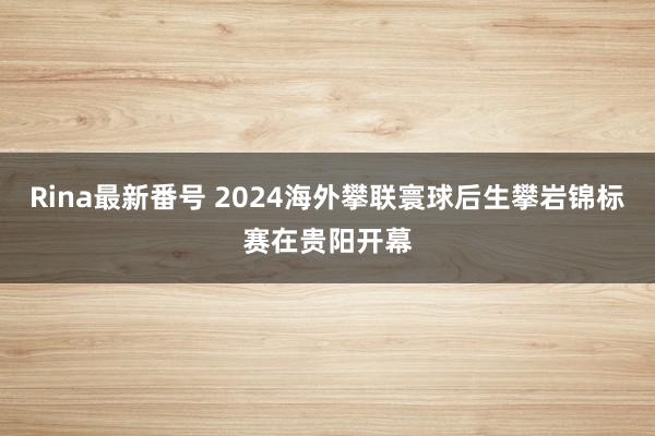 Rina最新番号 2024海外攀联寰球后生攀岩锦标赛在贵阳开幕