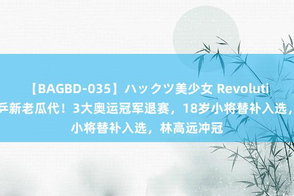 【BAGBD-035】ハックツ美少女 Revolution Rino 国乒新老瓜代！3大奥运冠军退赛，18岁小将替补入选，林高远冲冠