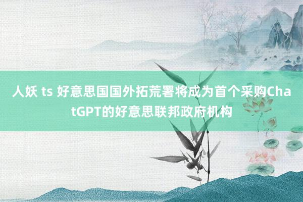 人妖 ts 好意思国国外拓荒署将成为首个采购ChatGPT的好意思联邦政府机构