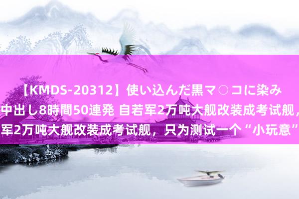 【KMDS-20312】使い込んだ黒マ○コに染み渡る息子の精液ドロドロ中出し8時間50連発 自若军2万吨大舰改装成考试舰，只为测试一个“小玩意”