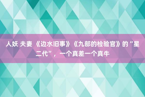 人妖 夫妻 《边水旧事》《九部的检验官》的“星二代”，一个真差一个真牛