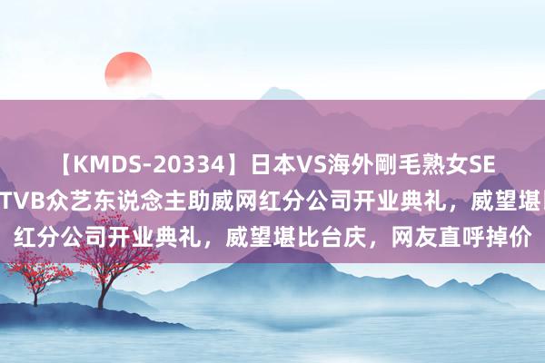 【KMDS-20334】日本VS海外剛毛熟女SEX対決！！40人8時間 TVB众艺东说念主助威网红分公司开业典礼，威望堪比台庆，网友直呼掉价