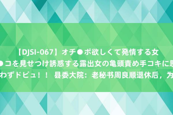 【DJSI-067】オチ●ポ欲しくて発情する女たち ところ構わずオマ●コを見せつけ誘惑する露出女の亀頭責め手コキに思わずドピュ！！ 县委大院：老秘书周良顺退休后，为安在县城养老，市里不行吗