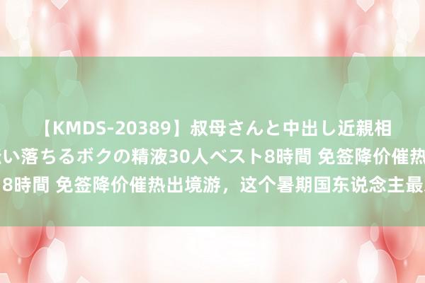 【KMDS-20389】叔母さんと中出し近親相姦 叔母さんの身体を伝い落ちるボクの精液30人ベスト8時間 免签降价催热出境游，这个暑期国东说念主最爱去哪