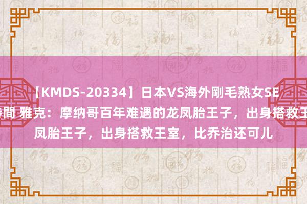 【KMDS-20334】日本VS海外剛毛熟女SEX対決！！40人8時間 雅克：摩纳哥百年难遇的龙凤胎王子，出身搭救王室，比乔治还可儿